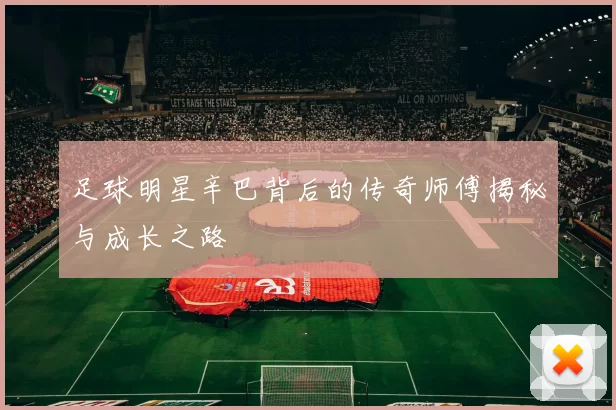 足球明星辛巴背后的传奇师傅揭秘与成长之路