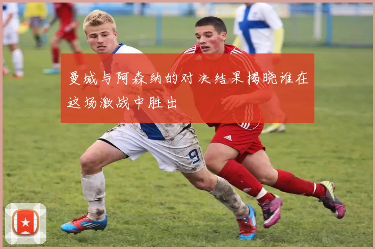 曼城与阿森纳的对决结果揭晓谁在这场激战中胜出