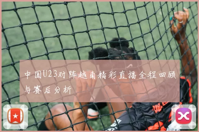 中国U23对阵越南精彩直播全程回顾与赛后分析