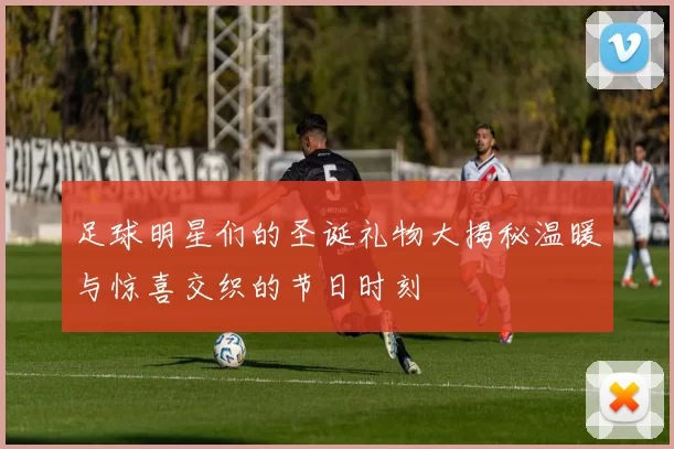 足球明星们的圣诞礼物大揭秘温暖与惊喜交织的节日时刻