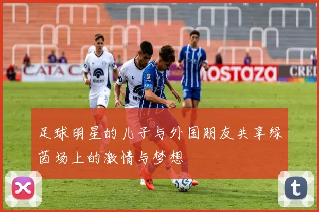 足球明星的儿子与外国朋友共享绿茵场上的激情与梦想