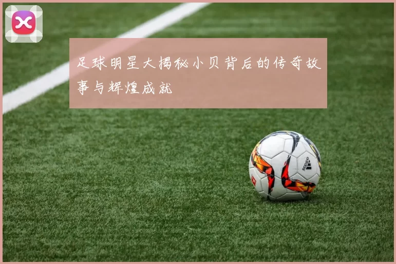 足球明星大揭秘小贝背后的传奇故事与辉煌成就