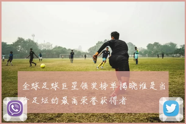 全球足球巨星领奖榜单揭晓谁是当今足坛的最高荣誉获得者