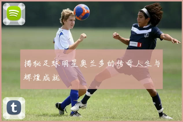 揭秘足球明星奥兰多的传奇人生与辉煌成就