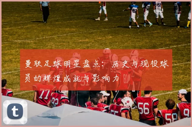 曼联足球明星盘点：历史与现役球员的辉煌成就与影响力