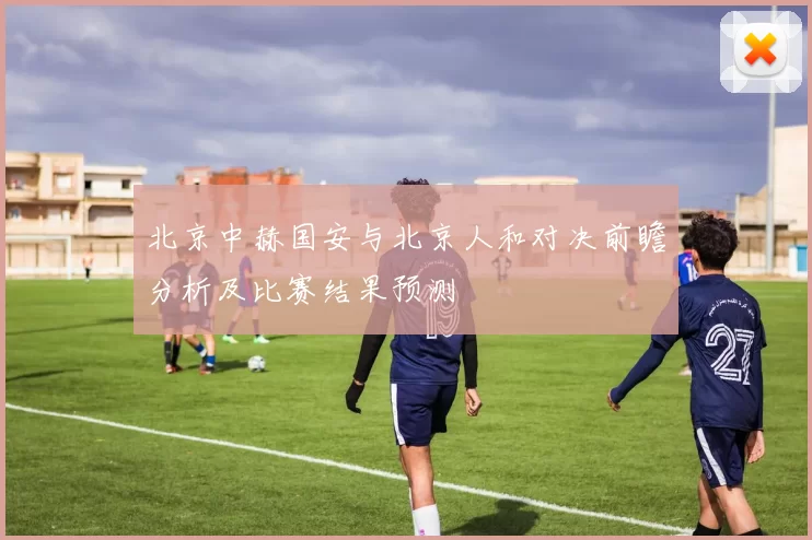 北京中赫国安与北京人和对决前瞻分析及比赛结果预测