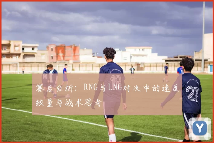 赛后分析：RNG与LNG对决中的速度较量与战术思考
