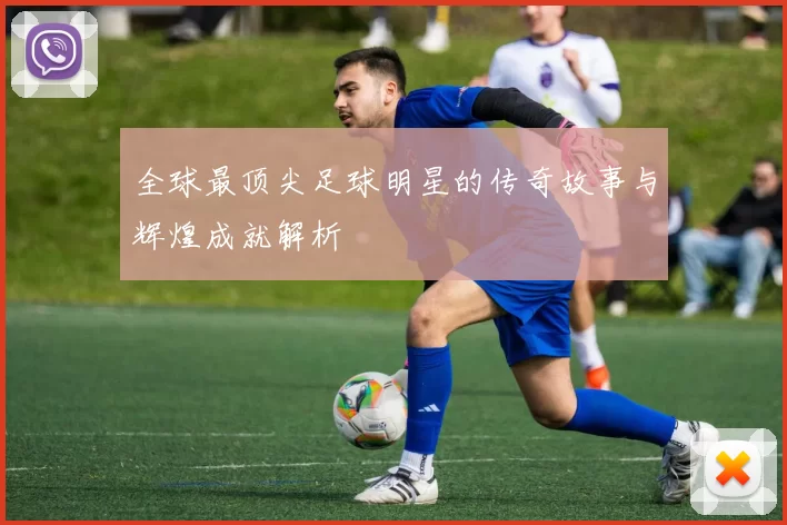 全球最顶尖足球明星的传奇故事与辉煌成就解析