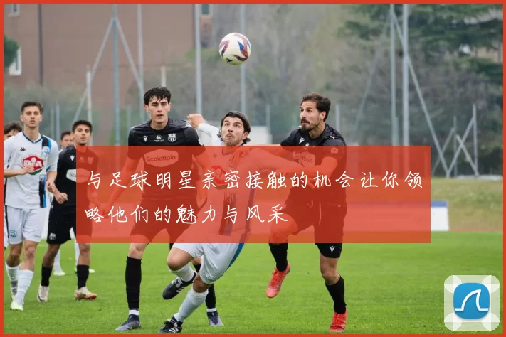 与足球明星亲密接触的机会让你领略他们的魅力与风采