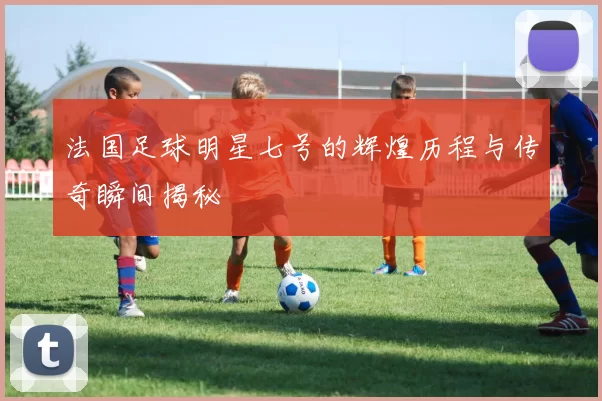 法国足球明星七号的辉煌历程与传奇瞬间揭秘