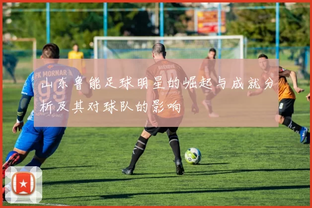山东鲁能足球明星的崛起与成就分析及其对球队的影响