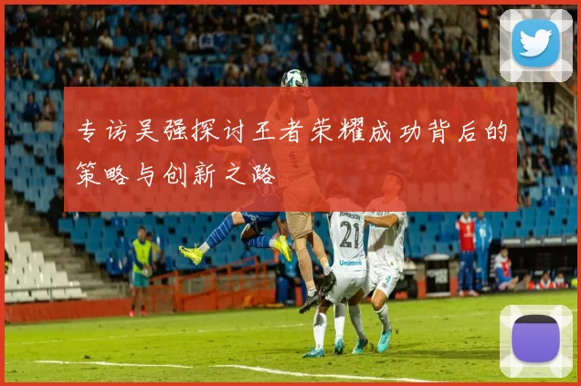 专访吴强探讨王者荣耀成功背后的策略与创新之路