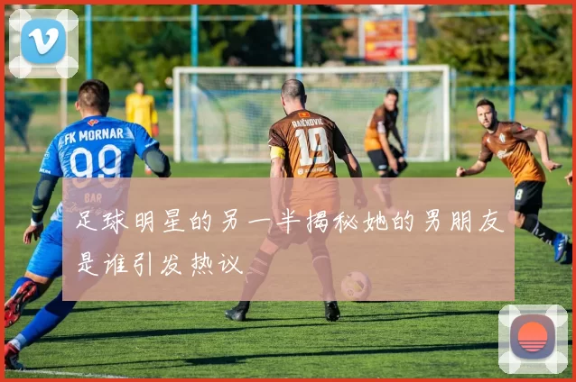 足球明星的另一半揭秘她的男朋友是谁引发热议