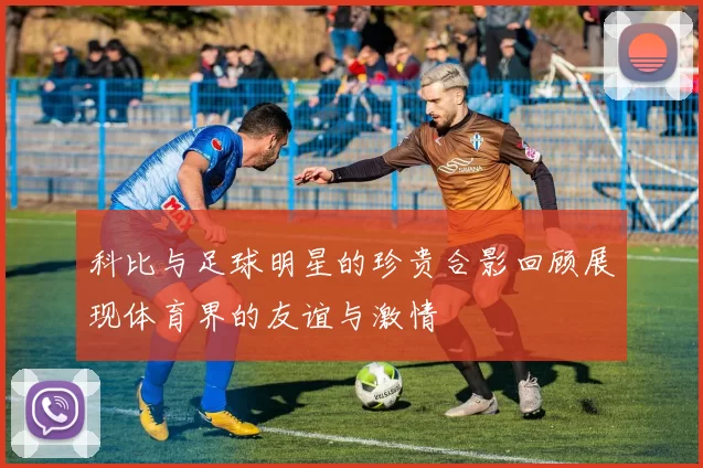 科比与足球明星的珍贵合影回顾展现体育界的友谊与激情