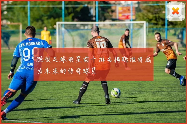 现役足球明星前十排名揭晓谁将成为未来的传奇球员