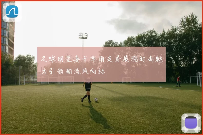 足球明星妻子华丽走秀展现时尚魅力引领潮流风向标