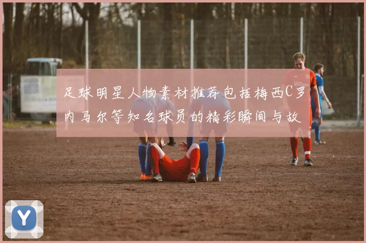 足球明星人物素材推荐包括梅西C罗内马尔等知名球员的精彩瞬间与故事