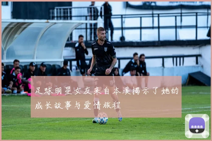 足球明星女友来自本溪揭示了她的成长故事与爱情旅程