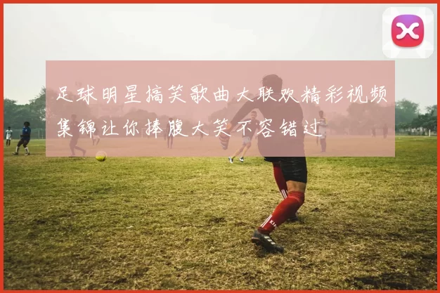 足球明星搞笑歌曲大联欢精彩视频集锦让你捧腹大笑不容错过