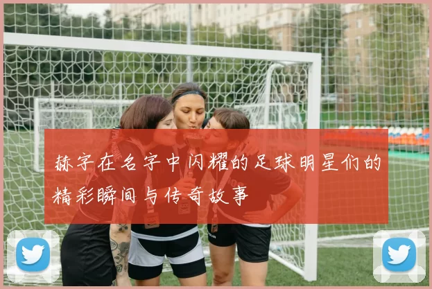 赫字在名字中闪耀的足球明星们的精彩瞬间与传奇故事