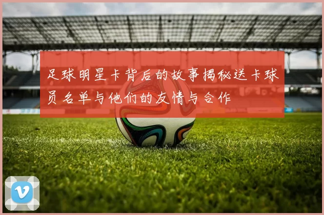 足球明星卡背后的故事揭秘送卡球员名单与他们的友情与合作