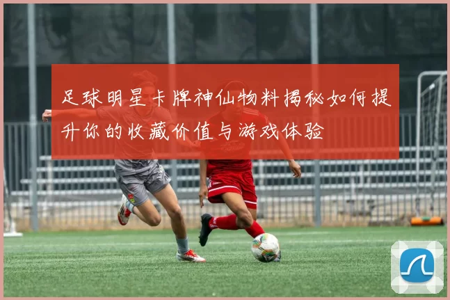 足球明星卡牌神仙物料揭秘如何提升你的收藏价值与游戏体验