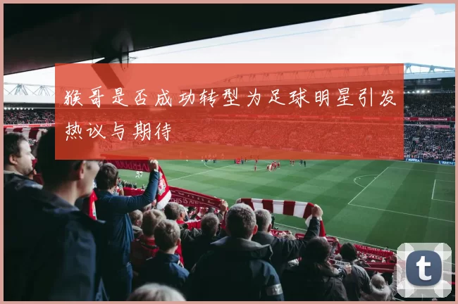 猴哥是否成功转型为足球明星引发热议与期待