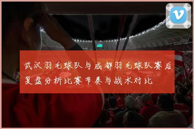武汉羽毛球队与成都羽毛球队赛后复盘分析比赛节奏与战术对比