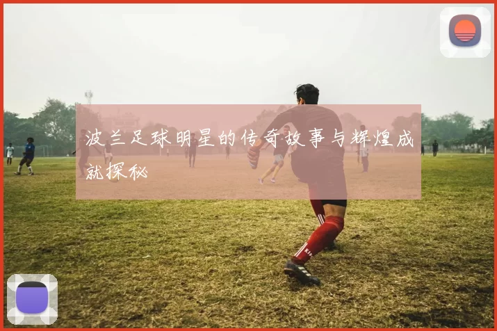 波兰足球明星的传奇故事与辉煌成就探秘