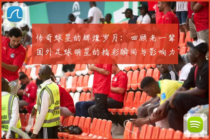 传奇球星的辉煌岁月：回顾老一辈国外足球明星的精彩瞬间与影响力