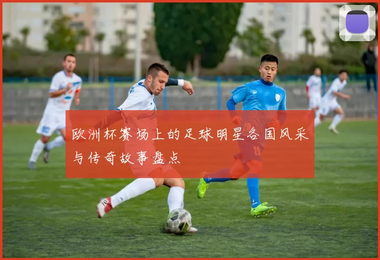 欧洲杯赛场上的足球明星各国风采与传奇故事盘点