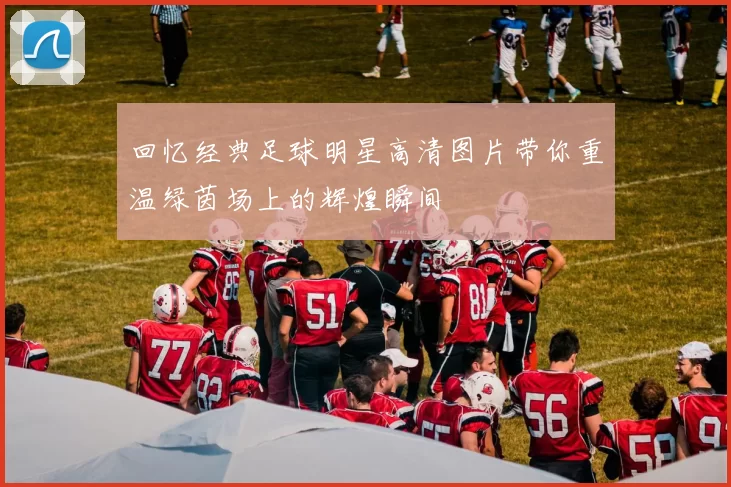 回忆经典足球明星高清图片带你重温绿茵场上的辉煌瞬间