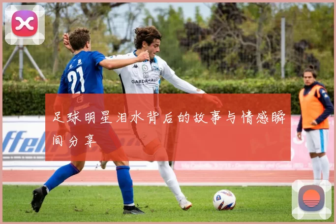 足球明星泪水背后的故事与情感瞬间分享