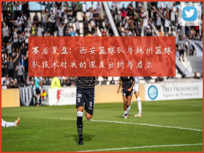 赛后复盘：西安篮球队与杭州篮球队技术对决的深度分析与启示