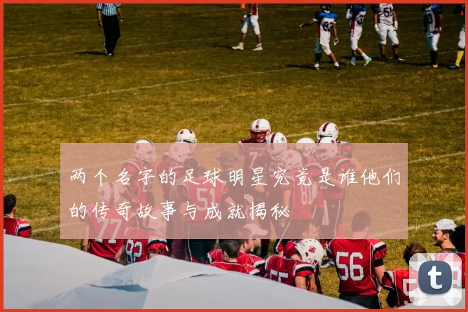 两个名字的足球明星究竟是谁他们的传奇故事与成就揭秘