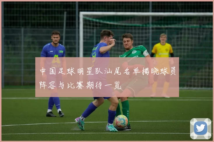 中国足球明星队汕尾名单揭晓球员阵容与比赛期待一览