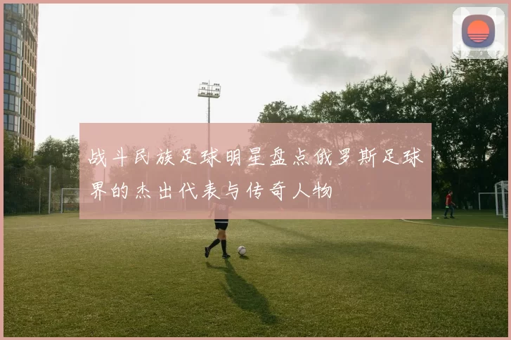 战斗民族足球明星盘点俄罗斯足球界的杰出代表与传奇人物