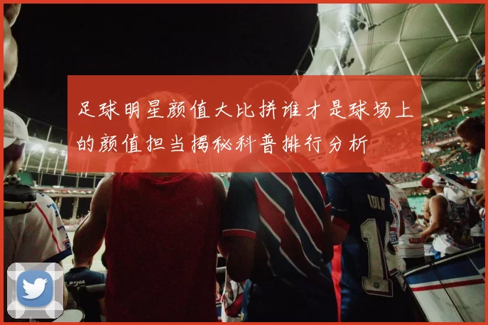 足球明星颜值大比拼谁才是球场上的颜值担当揭秘科普排行分析