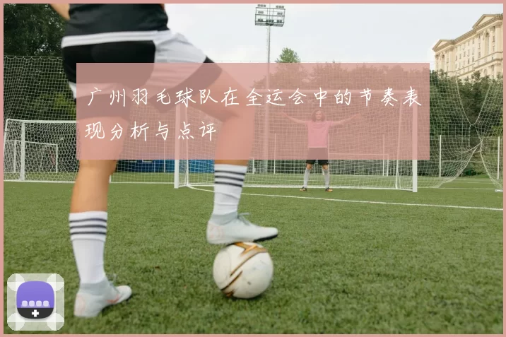 广州羽毛球队在全运会中的节奏表现分析与点评