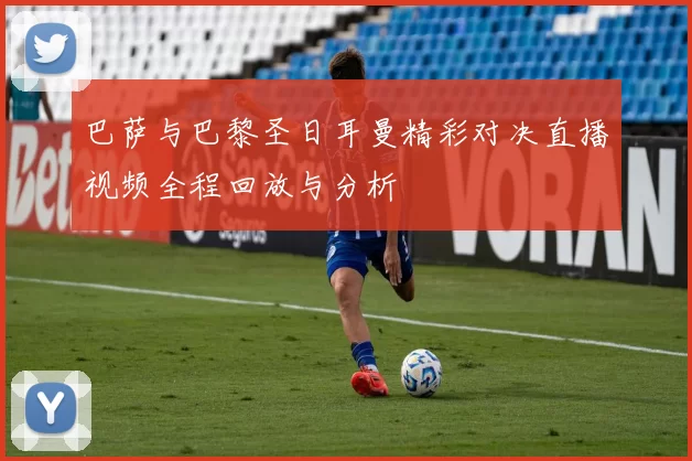 巴萨与巴黎圣日耳曼精彩对决直播视频全程回放与分析