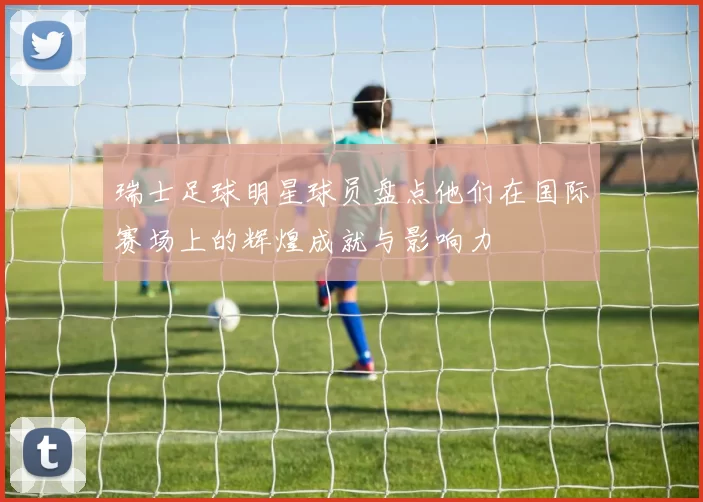 瑞士足球明星球员盘点他们在国际赛场上的辉煌成就与影响力