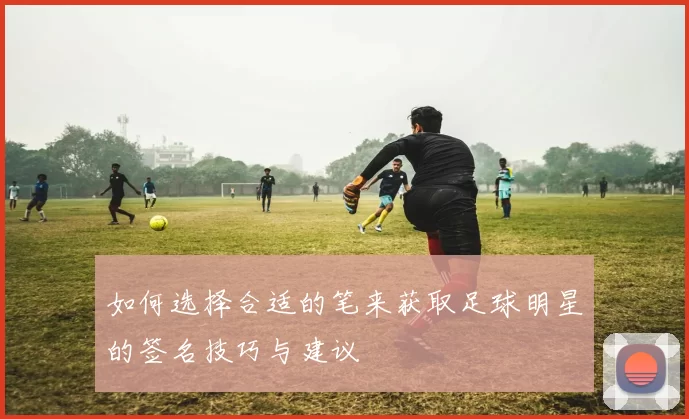 如何选择合适的笔来获取足球明星的签名技巧与建议