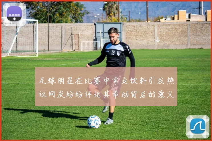足球明星在比赛中拿走饮料引发热议网友纷纷评论其举动背后的意义