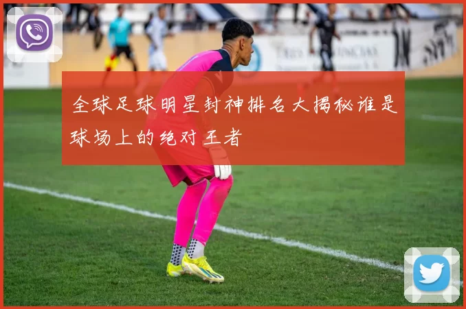全球足球明星封神排名大揭秘谁是球场上的绝对王者