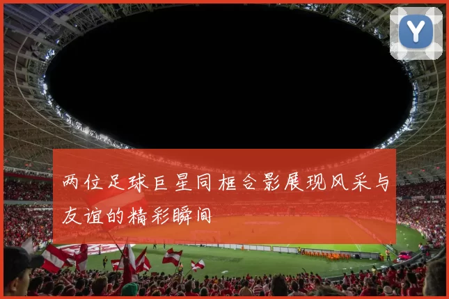 两位足球巨星同框合影展现风采与友谊的精彩瞬间