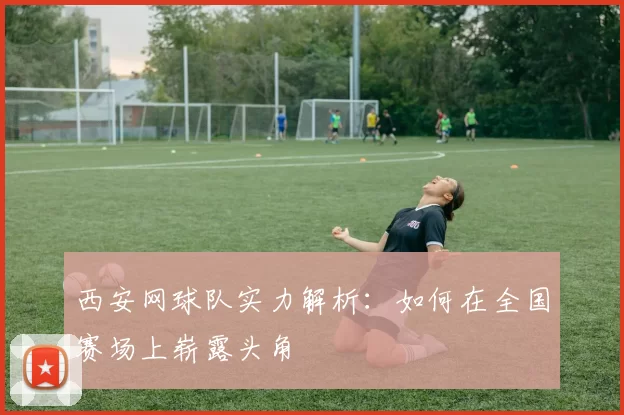 西安网球队实力解析：如何在全国赛场上崭露头角