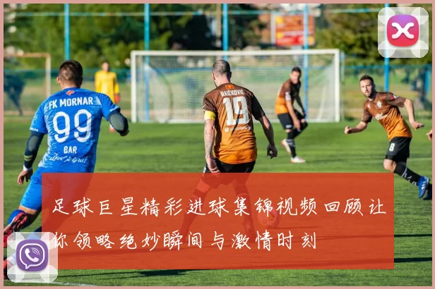 足球巨星精彩进球集锦视频回顾让你领略绝妙瞬间与激情时刻