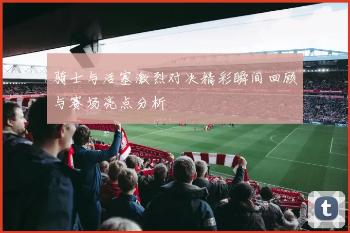 骑士与活塞激烈对决精彩瞬间回顾与赛场亮点分析