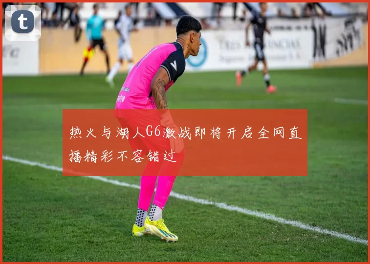 热火与湖人G6激战即将开启全网直播精彩不容错过