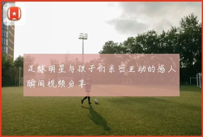 足球明星与孩子们亲密互动的感人瞬间视频分享